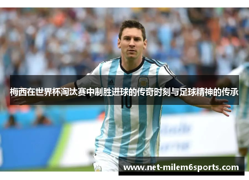 梅西在世界杯淘汰赛中制胜进球的传奇时刻与足球精神的传承