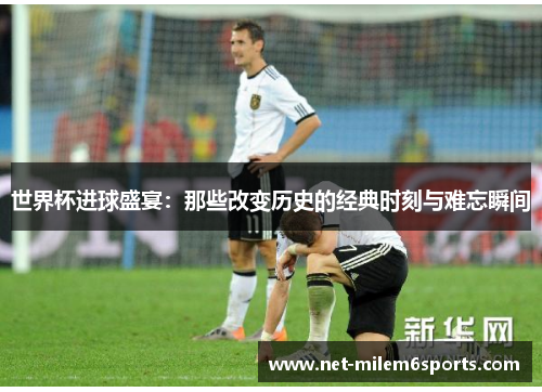 世界杯进球盛宴：那些改变历史的经典时刻与难忘瞬间