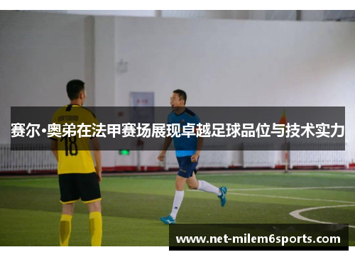 赛尔·奥弟在法甲赛场展现卓越足球品位与技术实力