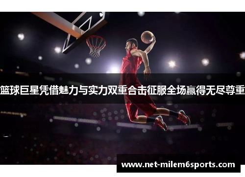 篮球巨星凭借魅力与实力双重合击征服全场赢得无尽尊重