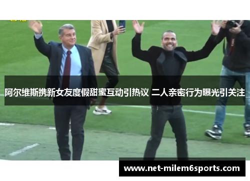 阿尔维斯携新女友度假甜蜜互动引热议 二人亲密行为曝光引关注