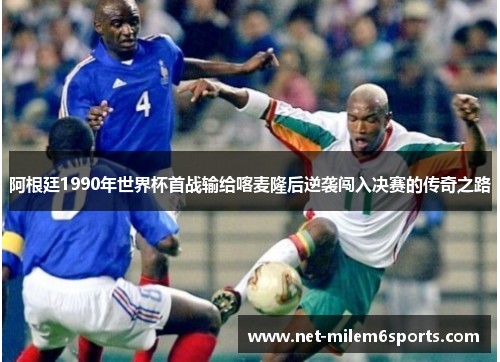 阿根廷1990年世界杯首战输给喀麦隆后逆袭闯入决赛的传奇之路
