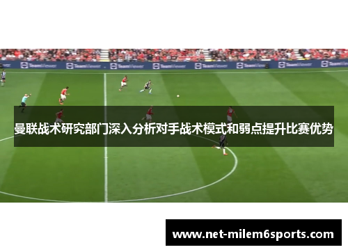 曼联战术研究部门深入分析对手战术模式和弱点提升比赛优势