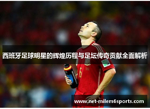 西班牙足球明星的辉煌历程与足坛传奇贡献全面解析