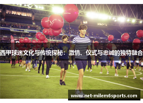 西甲球迷文化与传统探秘：激情、仪式与忠诚的独特融合