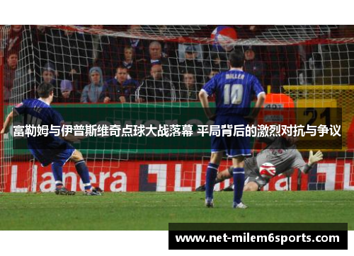 富勒姆与伊普斯维奇点球大战落幕 平局背后的激烈对抗与争议