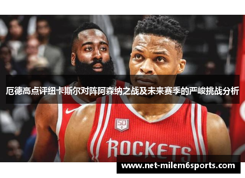 厄德高点评纽卡斯尔对阵阿森纳之战及未来赛季的严峻挑战分析