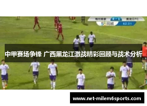 中甲赛场争锋 广西黑龙江激战精彩回顾与战术分析