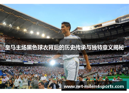 皇马主场黑色球衣背后的历史传承与独特意义揭秘